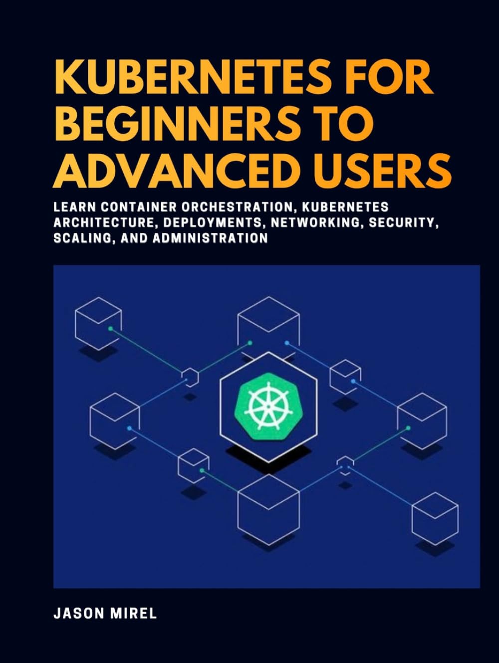 Kubernetes for Beginners to Advanced Users: Learn Container Orchestration, Kubernetes Architecture, Deployments, Networking, Security, Scaling, and Administration