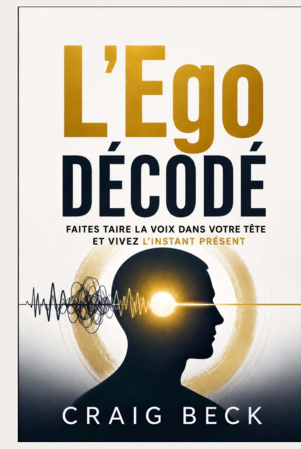 L’Ego décodé: Faites taire la voix dans votre tête et vivez l’instant présent