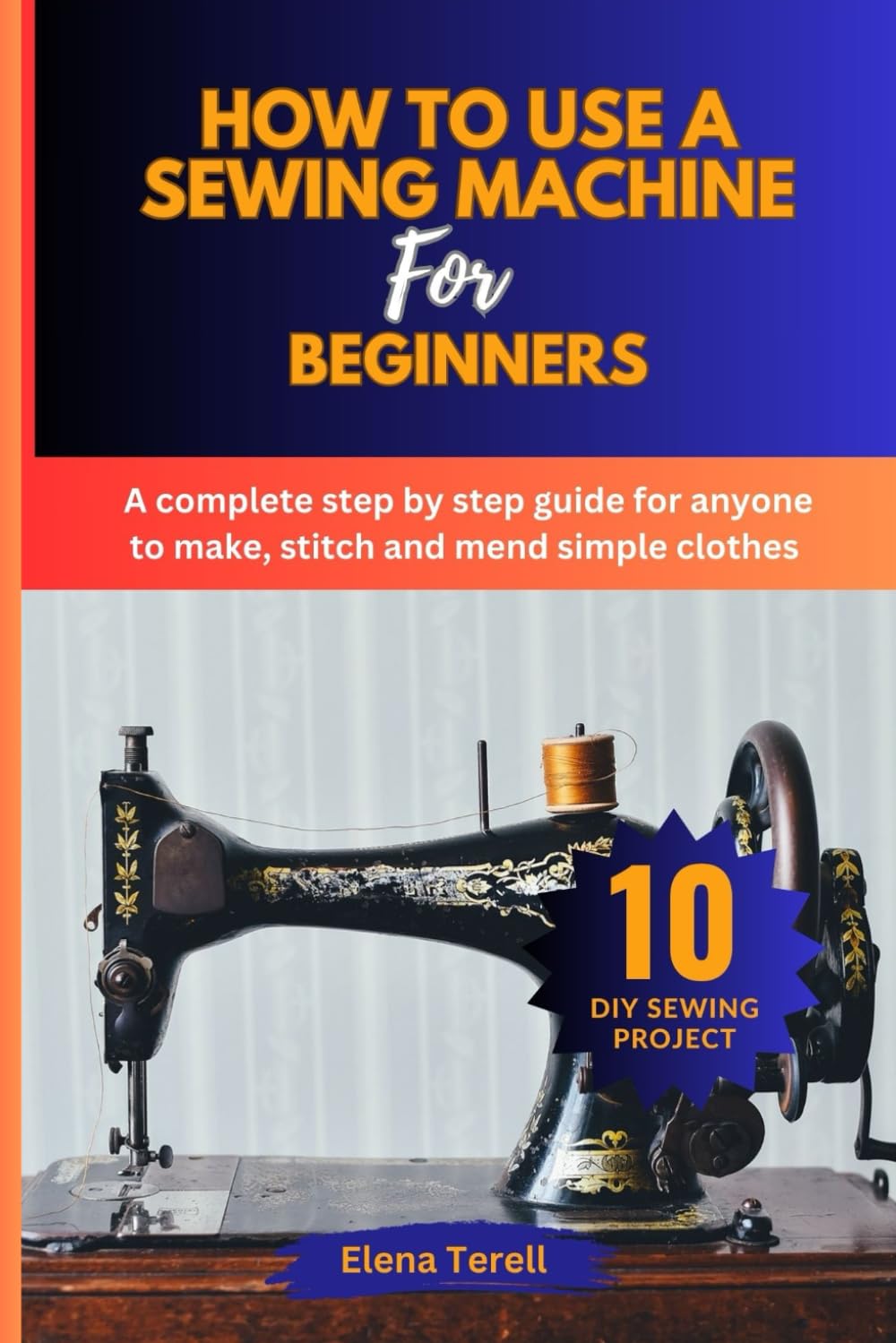 How To Use A Sewing Machine for Beginners: A complete step by step guide for anyone to make, stitch and mend simple clothes