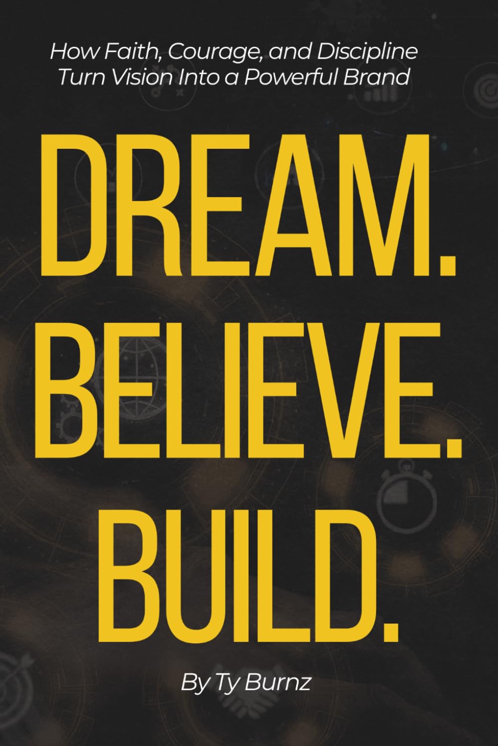 Dream. Believe. Build.: How Faith, Courage, and Discipline Turn Vision Into a Powerful Brand