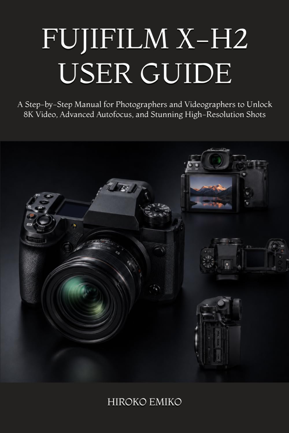 FUJIFILM X-H2 USER GUIDE: A Step-by-Step Manual for Photographers and Videographers to Unlock 8K Video, Advanced Autofocus, and Stunning High-Resolution Shots
