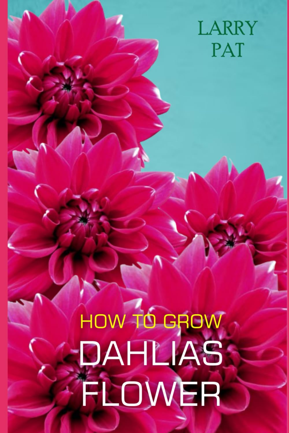 HOW TO GROW DAHLIAS FLOWER: The beginners guide to growing, caring and harvesting Dahlias at home and garden plus beautiful varieties (Larry flower growing guide)