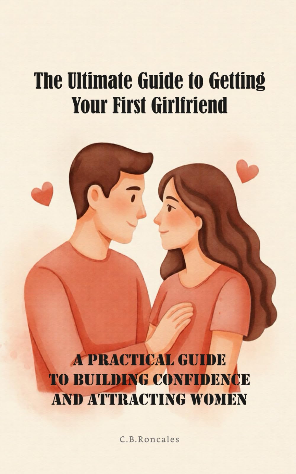 The Ultimate Guide to Getting Your First Girlfriend: A Practical Guide to Building Confidence and Attracting Women