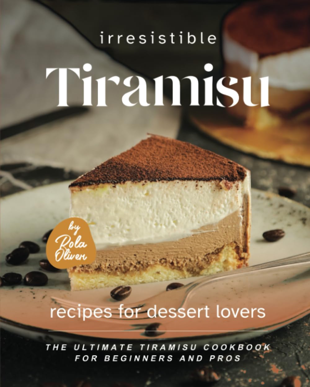 Irresistible Tiramisu Recipes for Dessert Lovers: The Ultimate Tiramisu Cookbook for Beginners and Pros