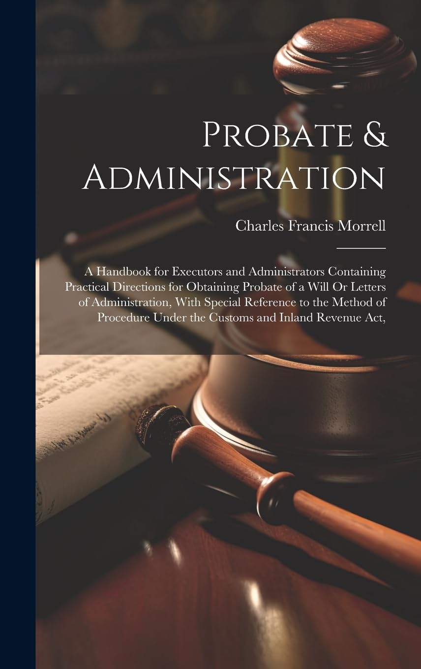 Probate & Administration: A Handbook for Executors and Administrators Containing Practical Directions for Obtaining Probate of a Will Or Letters of ... Under the Customs and Inland Revenue Act,