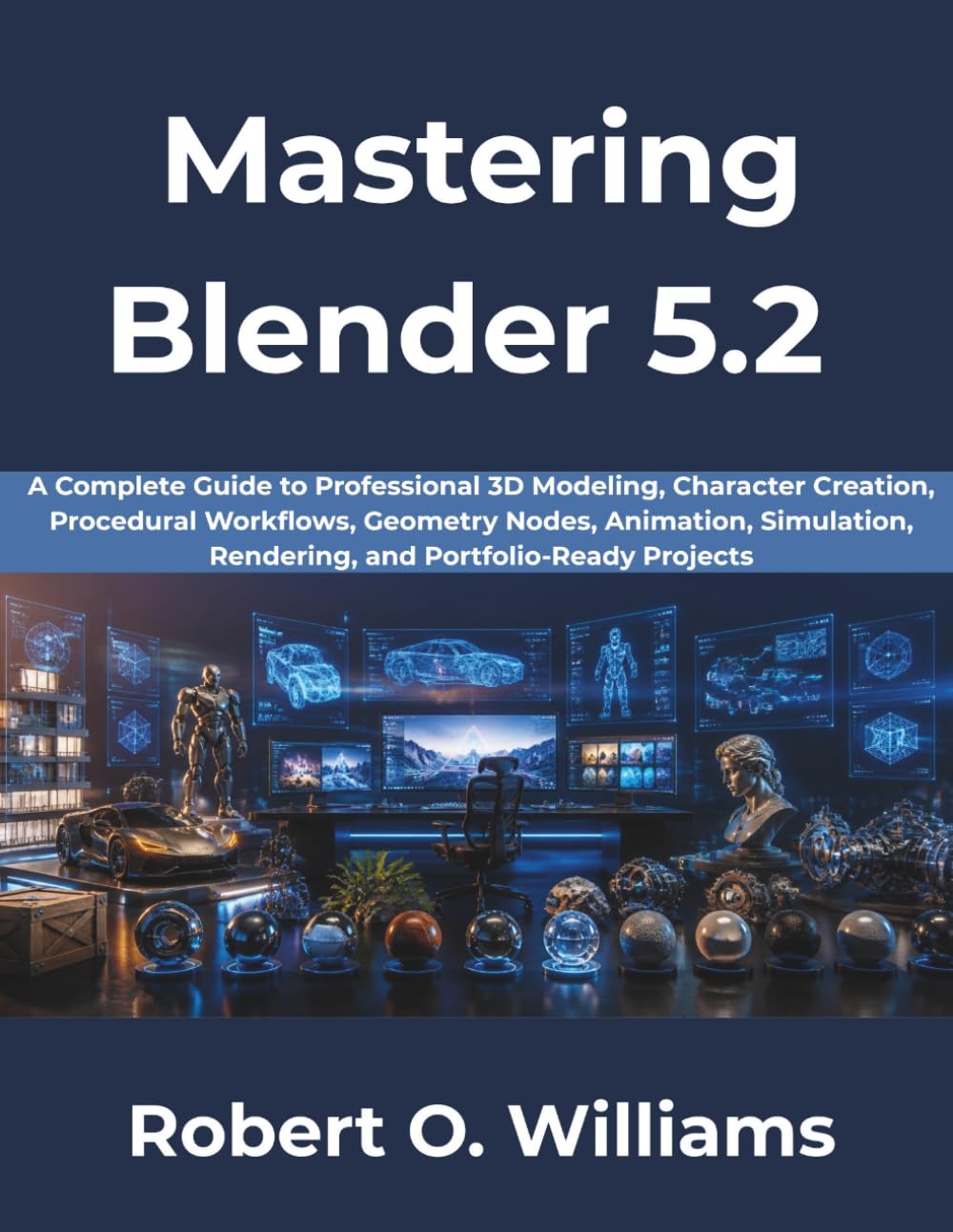 Mastering Blender 5.2: A Complete Guide to Professional 3D Modeling, Character Creation, Procedural Workflows, Geometry Nodes, Animation, Simulation, Rendering, and Portfolio-Ready Projects