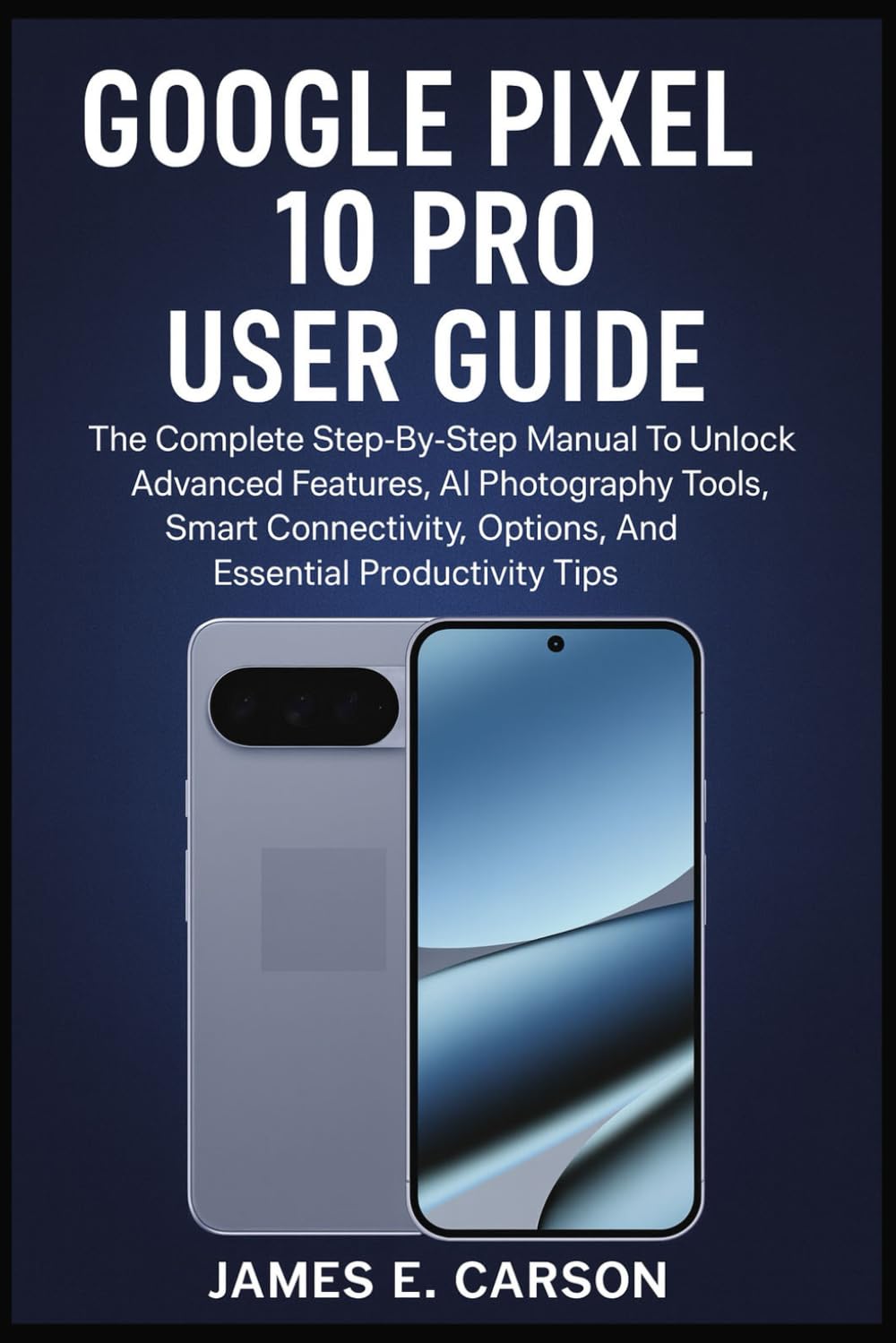GOOGLE PIXEL 10 PRO USER GUIDE: The Complete Step-By-Step Manual To Unlock Advanced Features, AI Photography Tools, Smart Connectivity Options, And Essential Productivity Tips