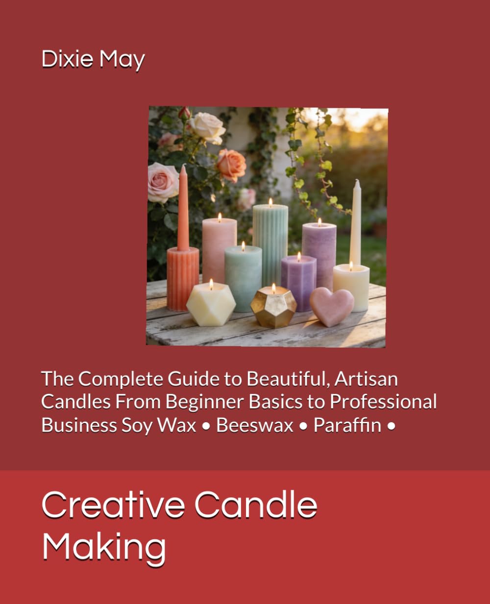 Creative Candle Making: The Complete Guide to Beautiful, Artisan Candles From Beginner Basics to Professional Business Soy Wax • Beeswax • Paraffin •