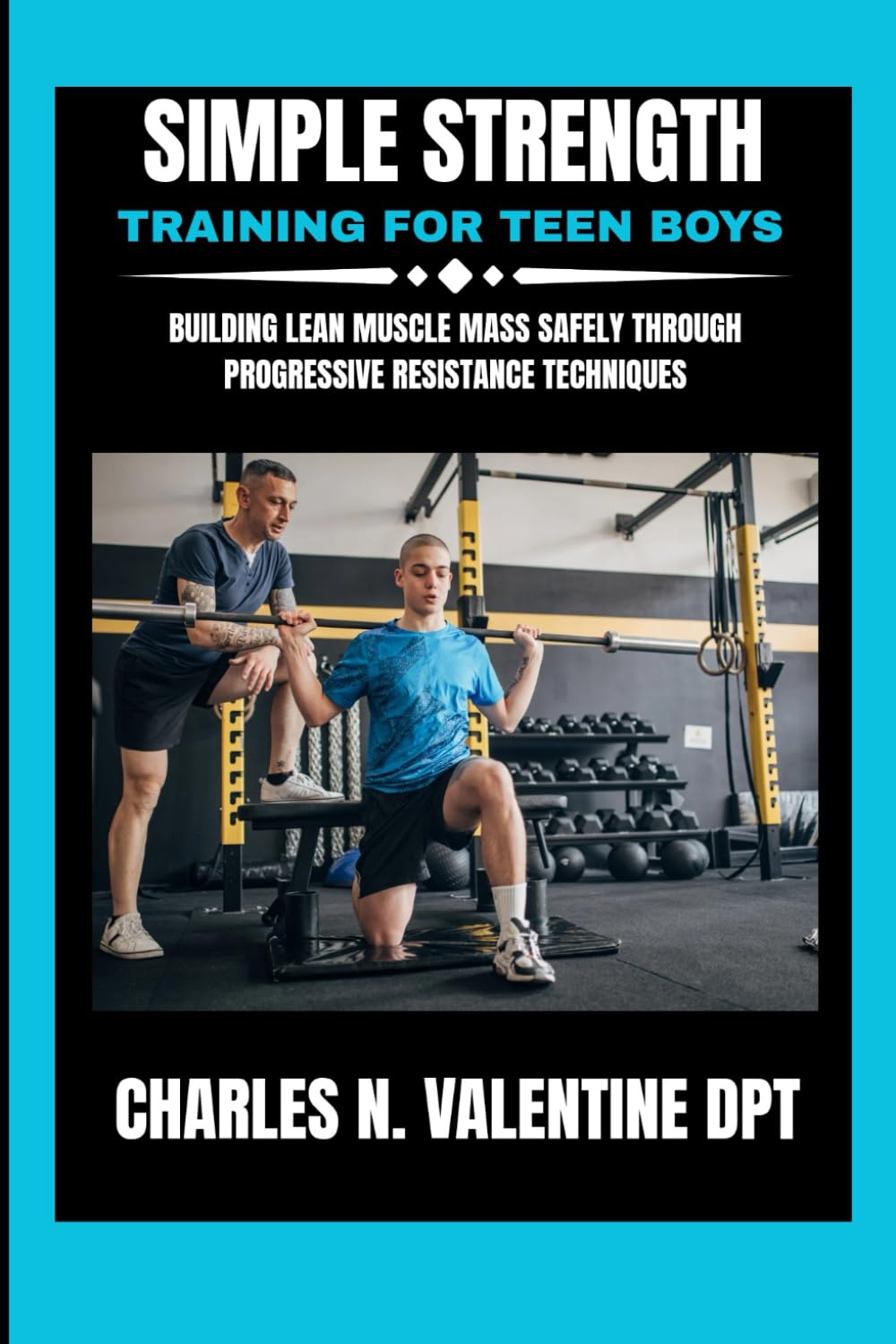 Simple Strength Training For Teen Boys: Building Lean Muscle Mass Safely Through Progressive Resistance Techniques (Charles N. Valentine DPT Fitness Routine Series)