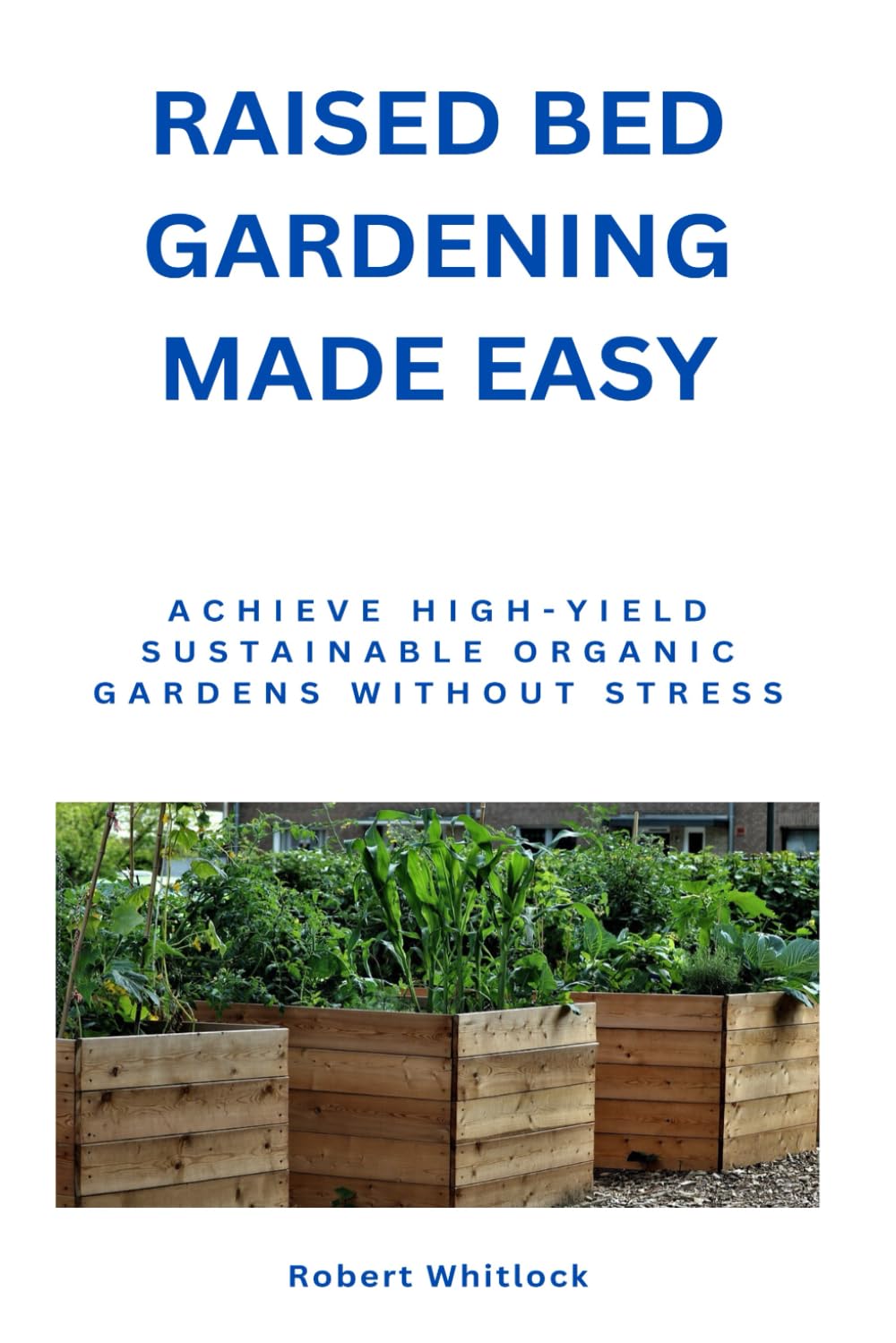 Raised Bed Gardening Made Easy: Achieve High-Yield Sustainable Organic Gardens Without Stress