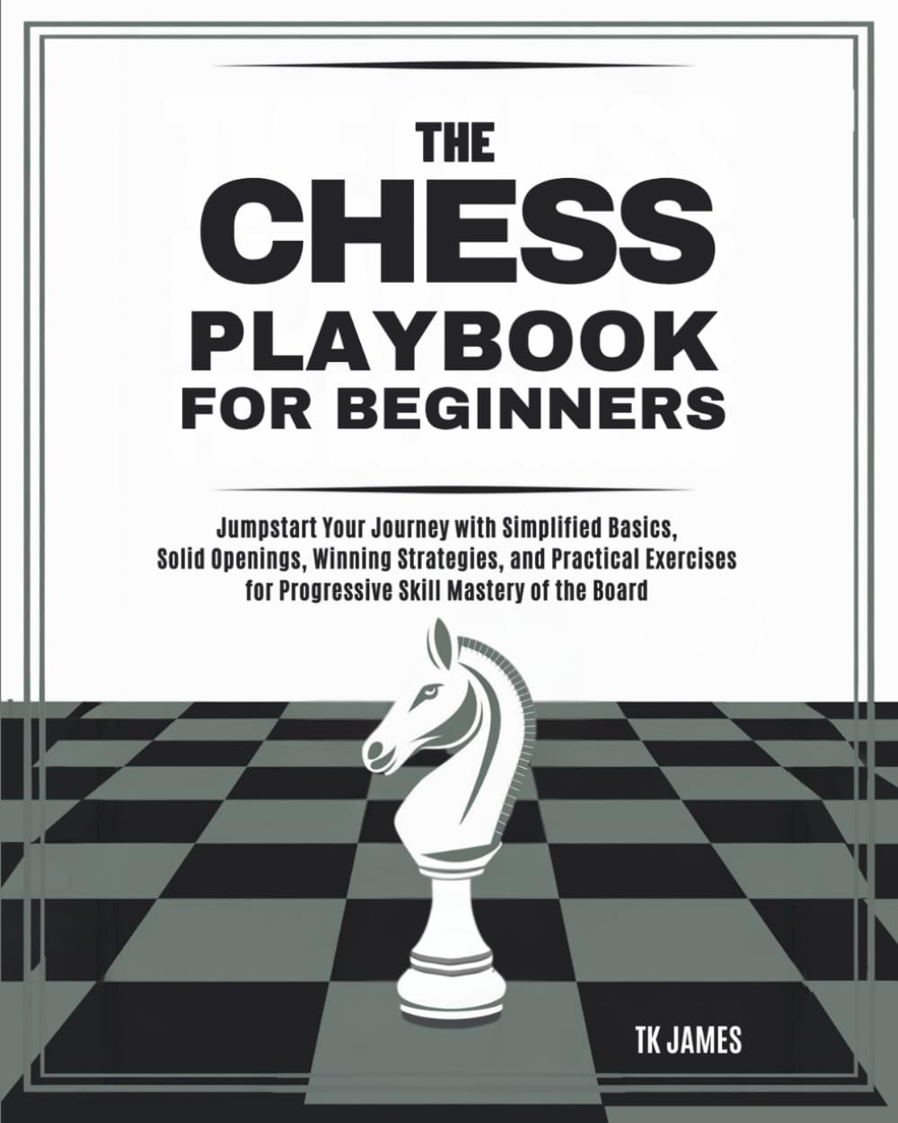 The Chess Playbook for Beginners: Jumpstart Your Journey with Simplified Basics, Solid Openings, Winning Strategies, and Practical Exercises for Progressive Skill Mastery of the Board