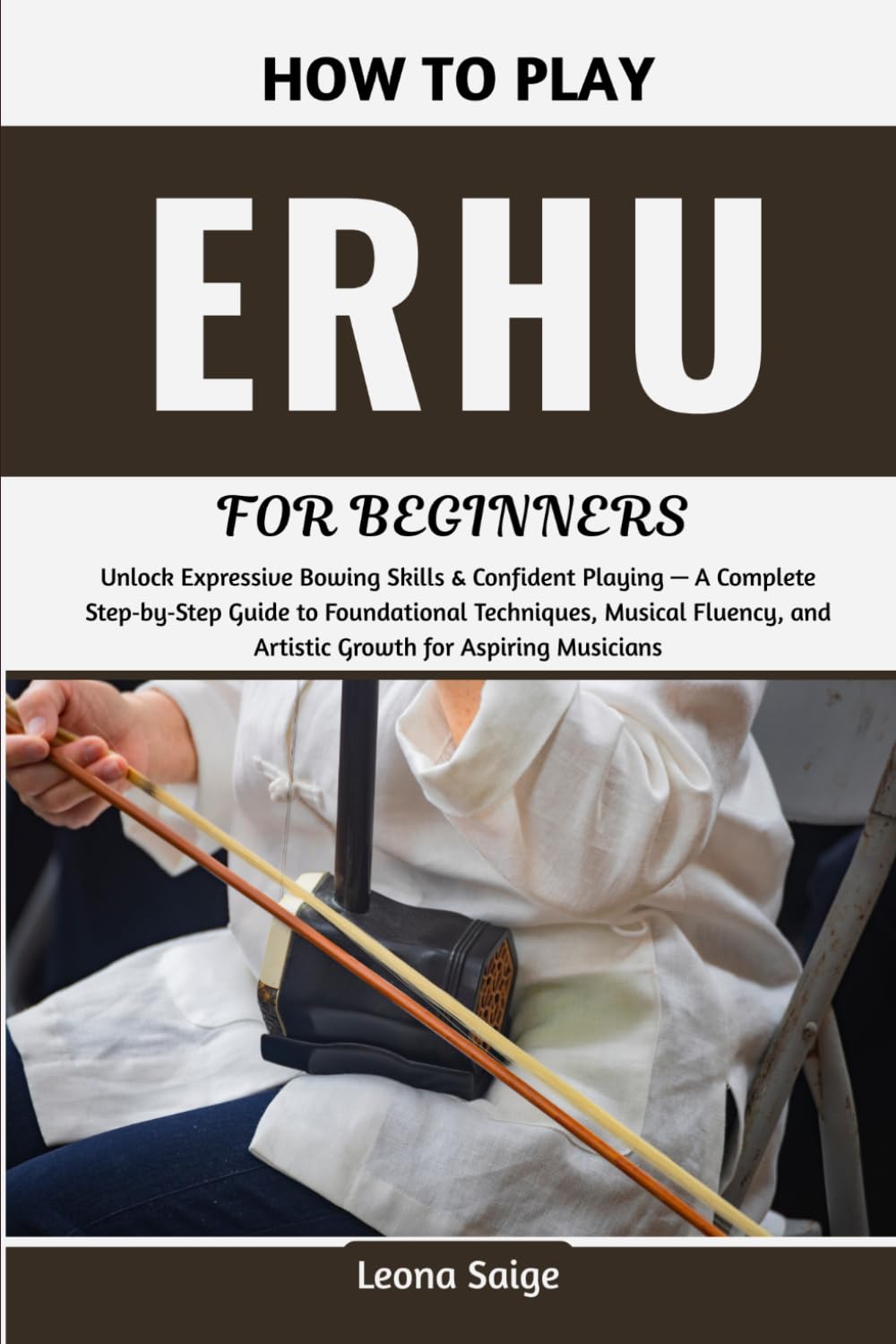 How To Play Erhu For Beginners: Unlock Expressive Bowing Skills & Confident Playing — A Complete Step‑by‑Step Guide to Foundational Techniques, ... and Artistic Growth for Aspiring Musicians