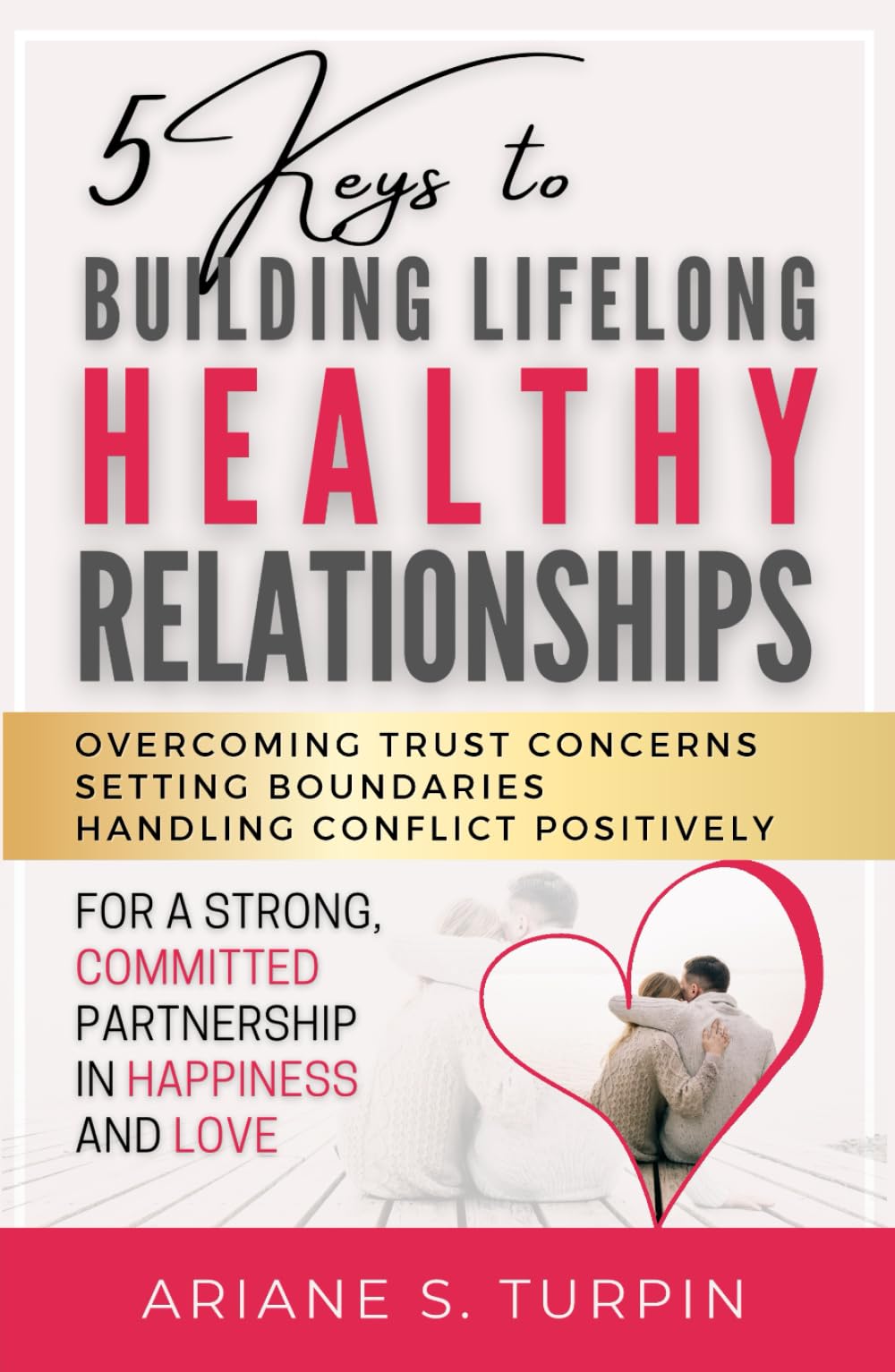 5 Keys to Building Lifelong Healthy Relationships: Overcoming Trust Concerns, Setting Boundaries, Handling Conflict Positively for a Strong, Committed Partnership in Happiness and Love