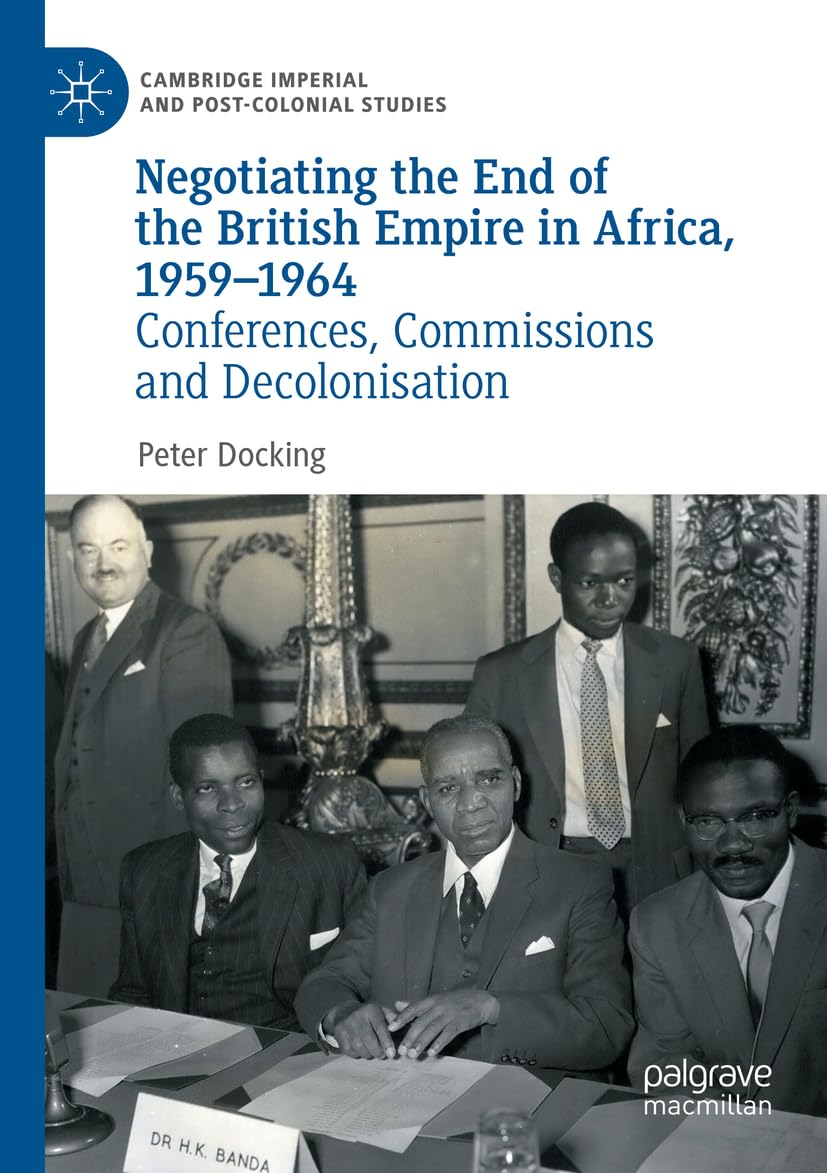 Negotiating the End of the British Empire in Africa, 1959-1964: Conferences, Commissions and Decolonisation (Cambridge Imperial and Post-Colonial Studies)
