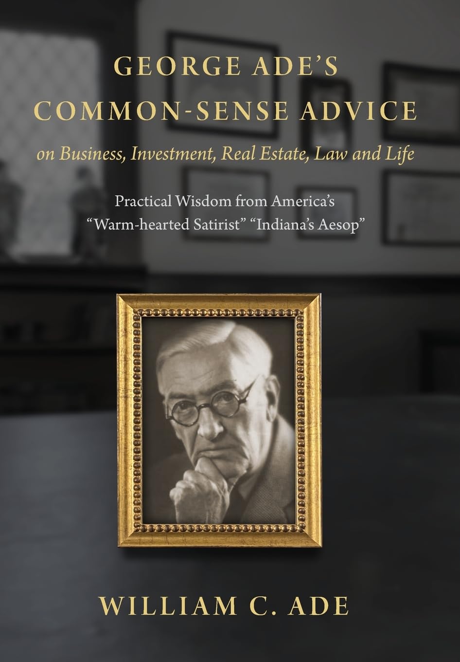 George Ade's Common-Sense Advice on Business, Investment, Real Estate, Law and Life: Practical Wisdom from "America's Warm-hearted Satirist" "Indiana's Aesop"