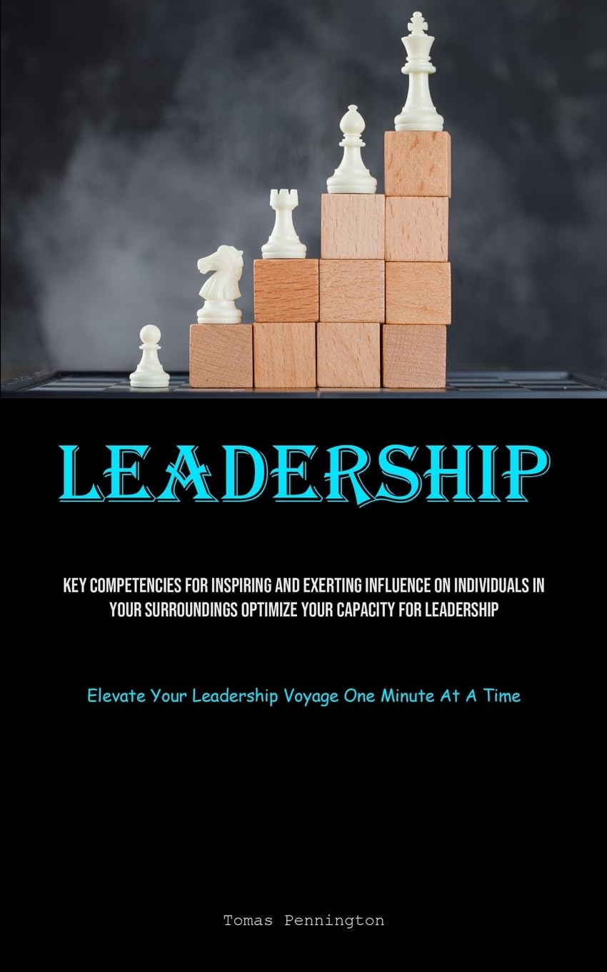 Leadership: Key Competencies For Inspiring And Exerting Influence On Individuals In Your Surroundings Optimize Your Capacity For Leadership (Elevate Your Leadership Voyage One Minute At A Time)