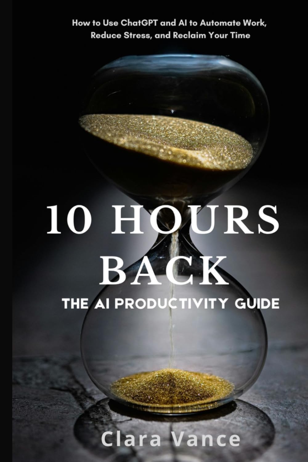 10 Hours Back: The AI Productivity Guide: How to Use ChatGPT and AI Tools to Automate Work, Reduce Stress, and Reclaim Your Time