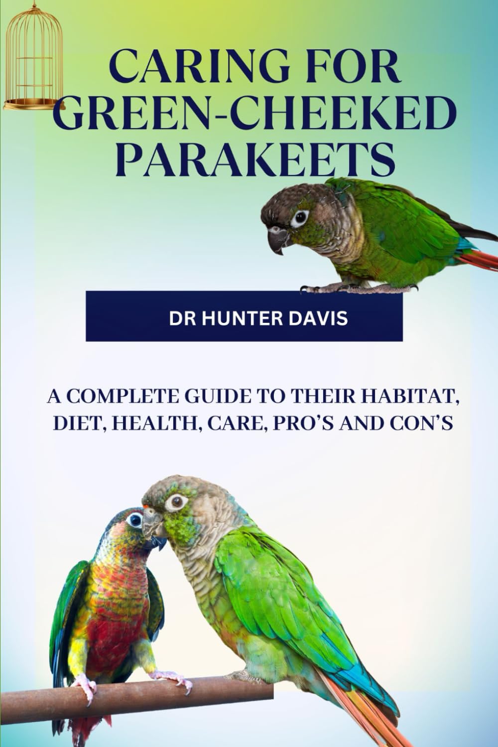 CARING FOR GREEN-CHEEKED PARAKEETS: A COMPLETE GUIDE TO THEIR HABITAT, DIET, HEALTH, CARE, PRO’S AND CON’S