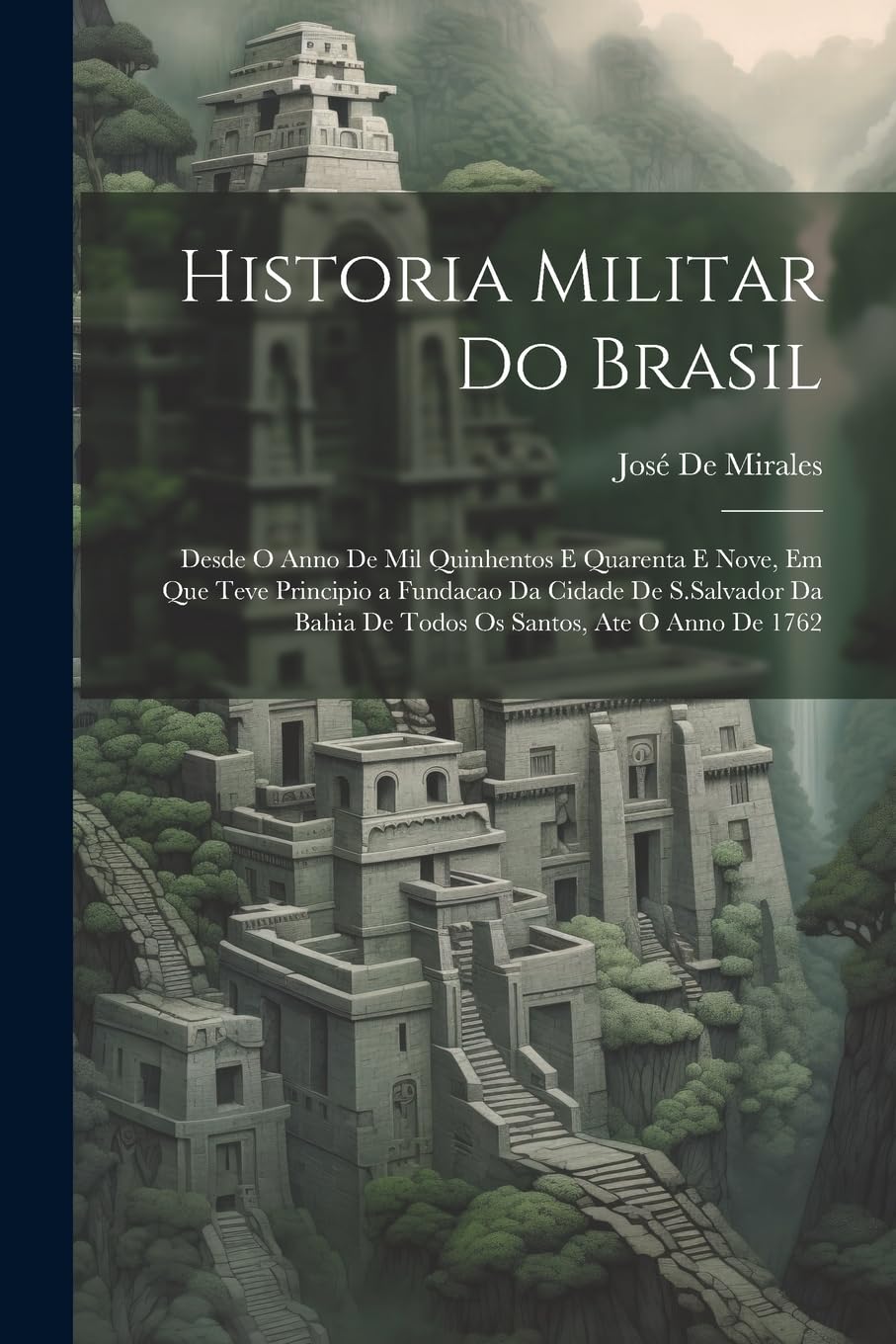 Historia Militar Do Brasil: Desde O Anno De Mil Quinhentos E Quarenta E Nove, Em Que Teve Principio a Fundacao Da Cidade De S.Salvador Da Bahia De Todos Os Santos, Ate O Anno De 1762