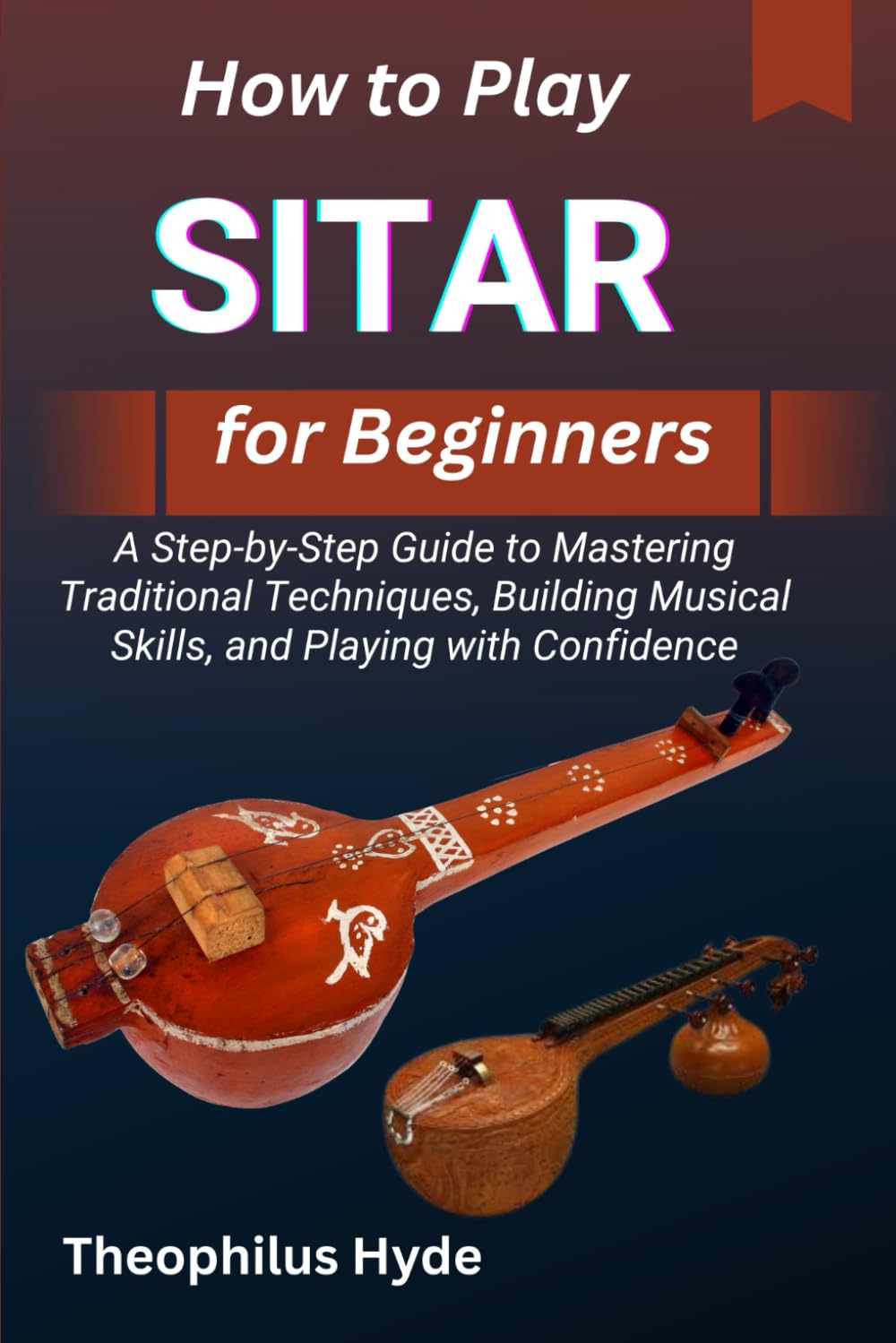 HOW TO PLAY SITAR FOR BEGINNERS: A Step-by-Step Guide to Mastering Traditional Techniques, Building Musical Skills, and Playing with Confidence