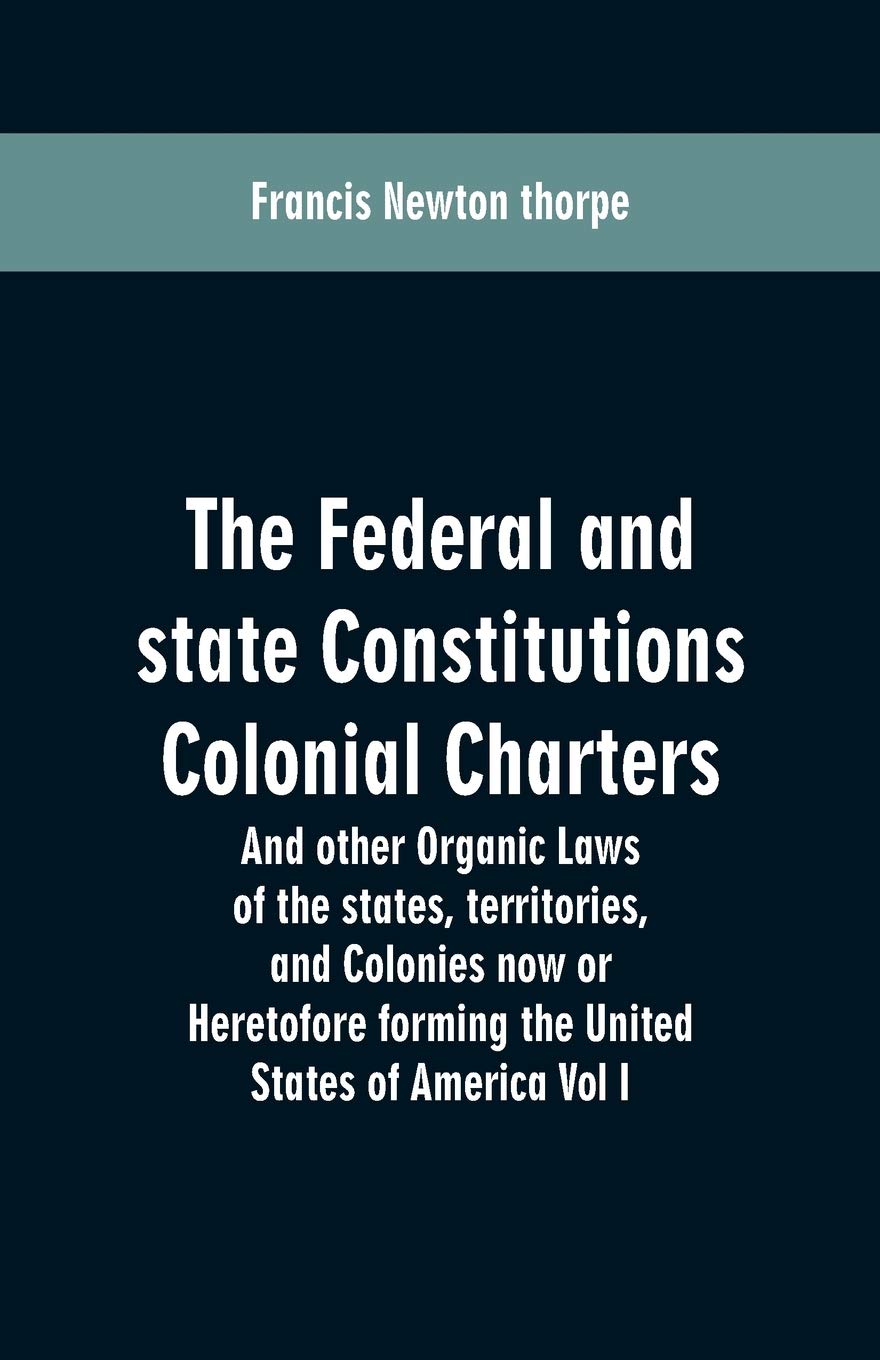 The Federal and state Constitutions Colonial Charters, and other Organic laws of the states, territories, and Colonies now or Heretofore forming the united states of America Vol I