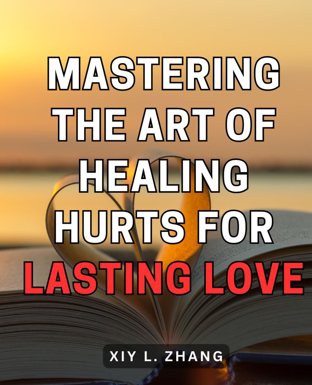Mastering the Art of Healing Hurts for Lasting Love: Unlock the Secrets to Healing Emotional Pain and Building Lifelong Love Through Masterful Techniques
