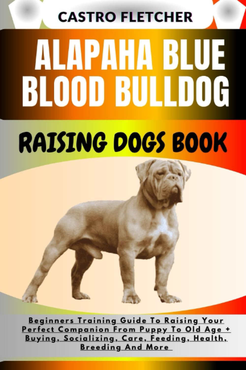 ALAPAHA BLUE BLOOD BULLDOG RAISING DOGS BOOK: Beginners Training Guide To Raising Your Perfect Companion From Puppy To Old Age + Buying, Socializing, Care, Feeding, Health, Breeding And More