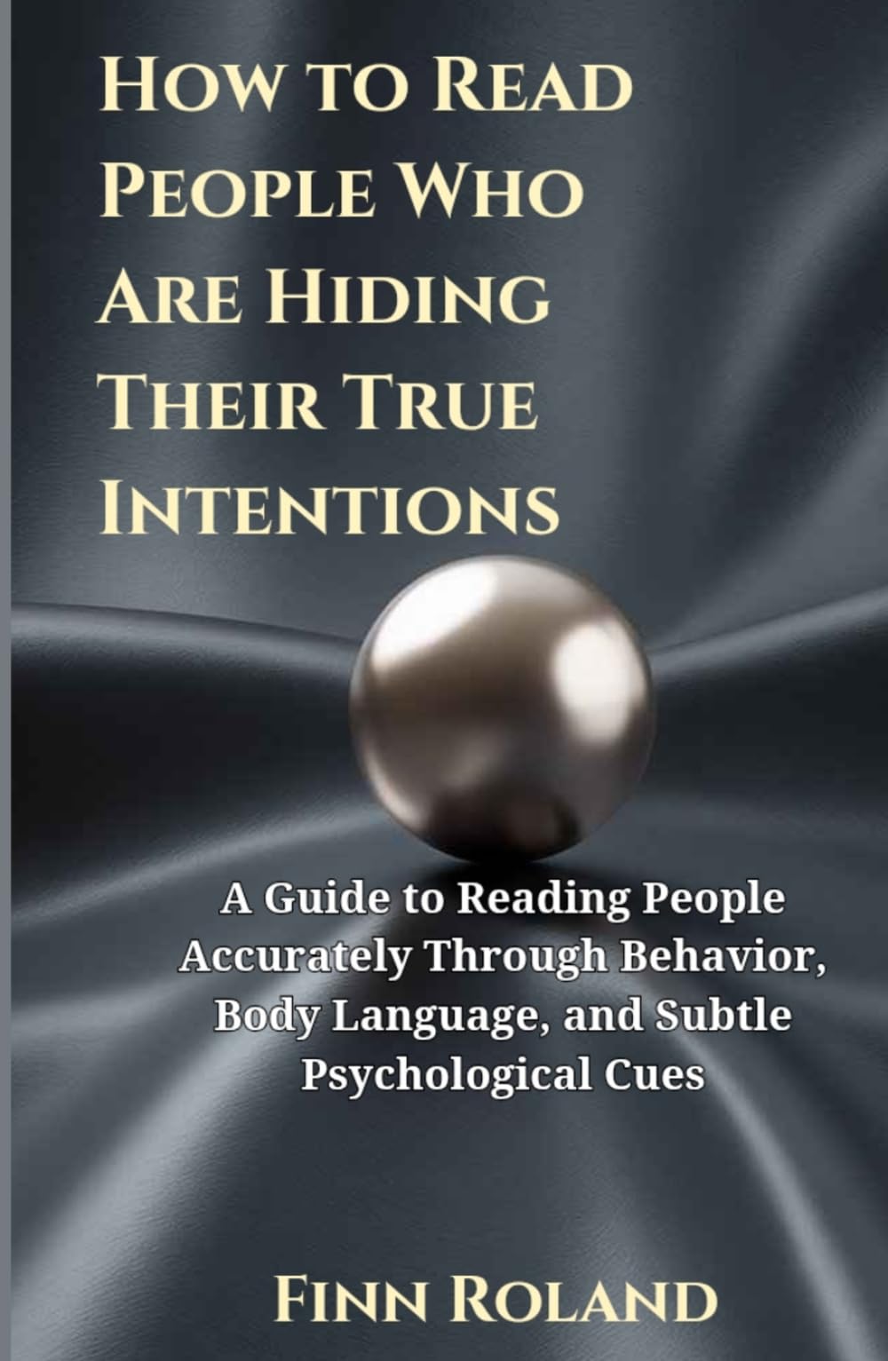 How to Read People Who Are Hiding Their True Intentions: A Guide to Reading People Accurately Through Behavior, Body Language, and Subtle Psychological Cues
