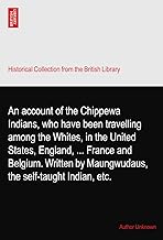 An account of the Chippewa Indians, who have been travelling among the Whites, in the United States, England, ... France and Belgium. Written by Maungwudaus, the self-taught Indian, etc.