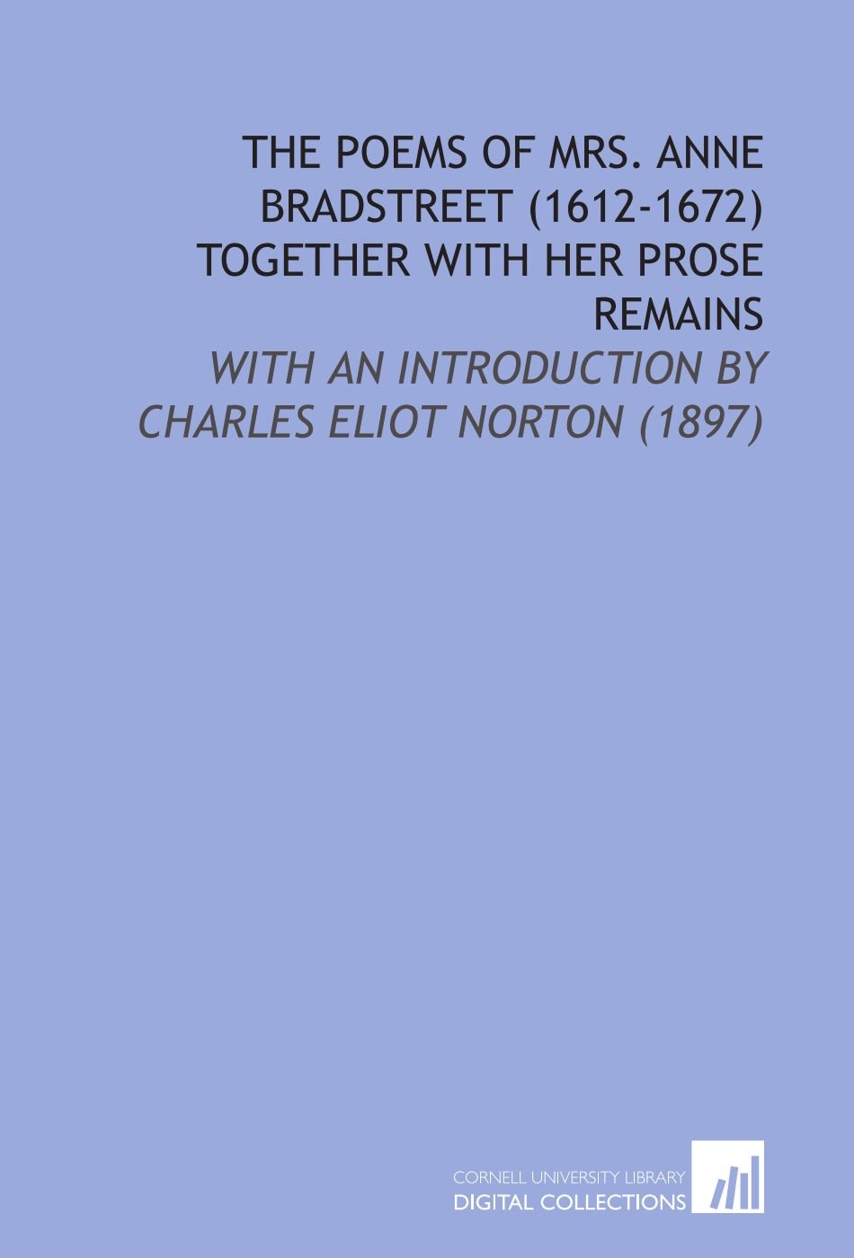 The Poems of Mrs. Anne Bradstreet (1612-1672) Together With Her Prose Remains: With an Introduction by Charles Eliot Norton (1897)