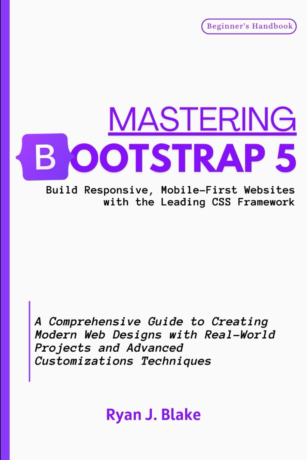MASTERING BOOTSTRAP 5, Build Responsive, Mobile-First Websites with the Leading CSS Framework: A Comprehensive Guide to Creating Modern Web Designs ..