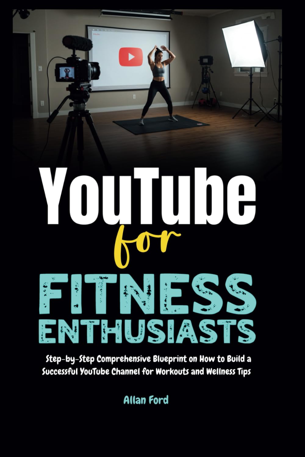 YouTube for Fitness Enthusiasts: Step-by-Step Comprehensive Blueprint on How to Build a Successful YouTube Channel for Workouts and Wellness Tips