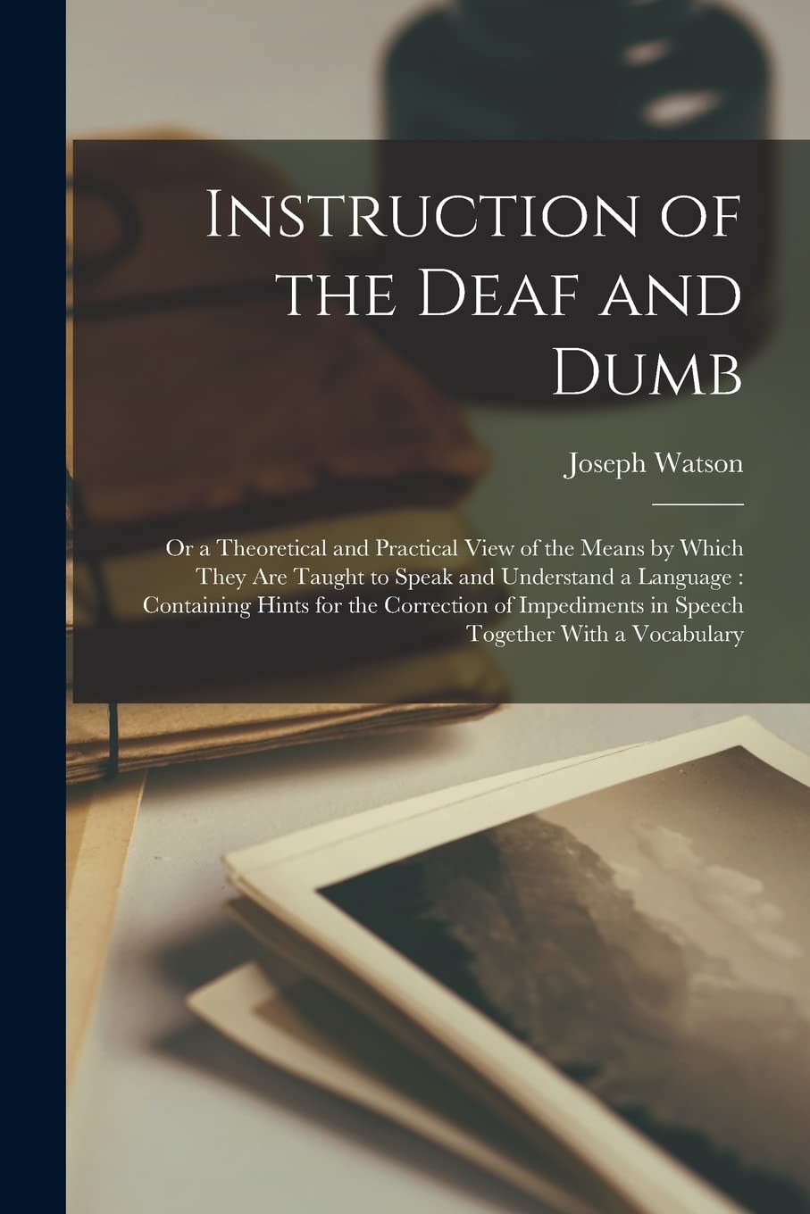 Instruction of the Deaf and Dumb: Or a Theoretical and Practical View of the Means by Which They are Taught to Speak and Understand a Language: ... in Speech Together With a Vocabulary