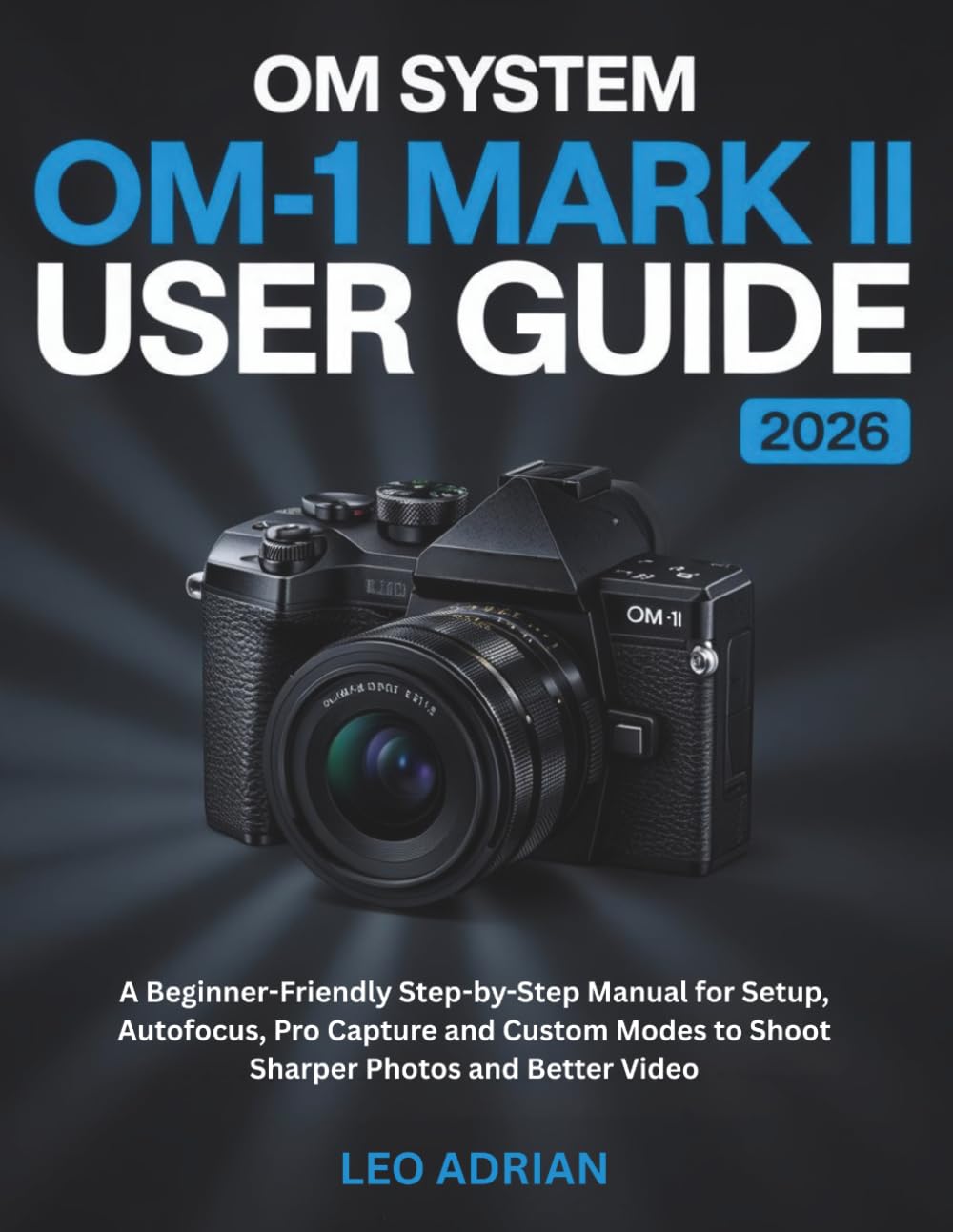 OM SYSTEM OM-1 Mark II User Guide 2026: A Beginner-Friendly Step-by-Step Manual for Setup, Autofocus, Pro Capture and Custom Modes to Shoot Sharper Photos and Better Video