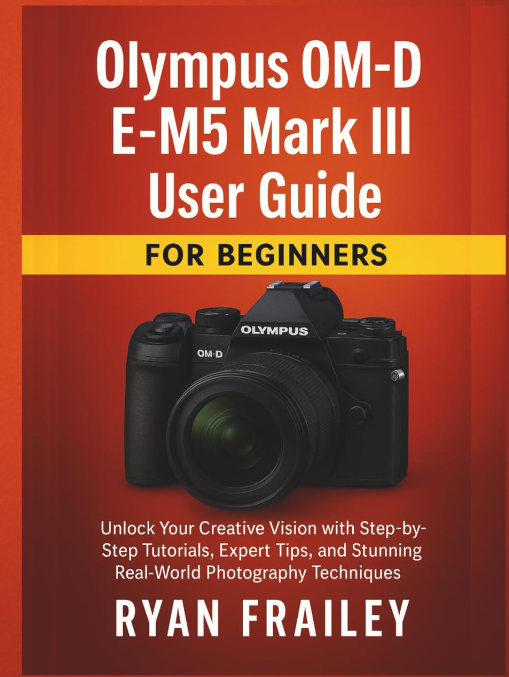 Olympus OM-D E-M5 Mark III User Guide for Beginners: Unlock Your Creative Vision with Step-by-Step Tutorials, Expert Tips, and Stunning Real-World Photography Techniques