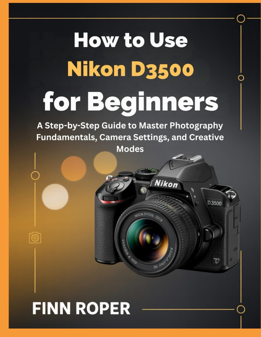 How To Use Nikon D3500 For Beginners: A Step-by-Step Guide to Master Photography Fundamentals, Camera Settings, and Creative Modes