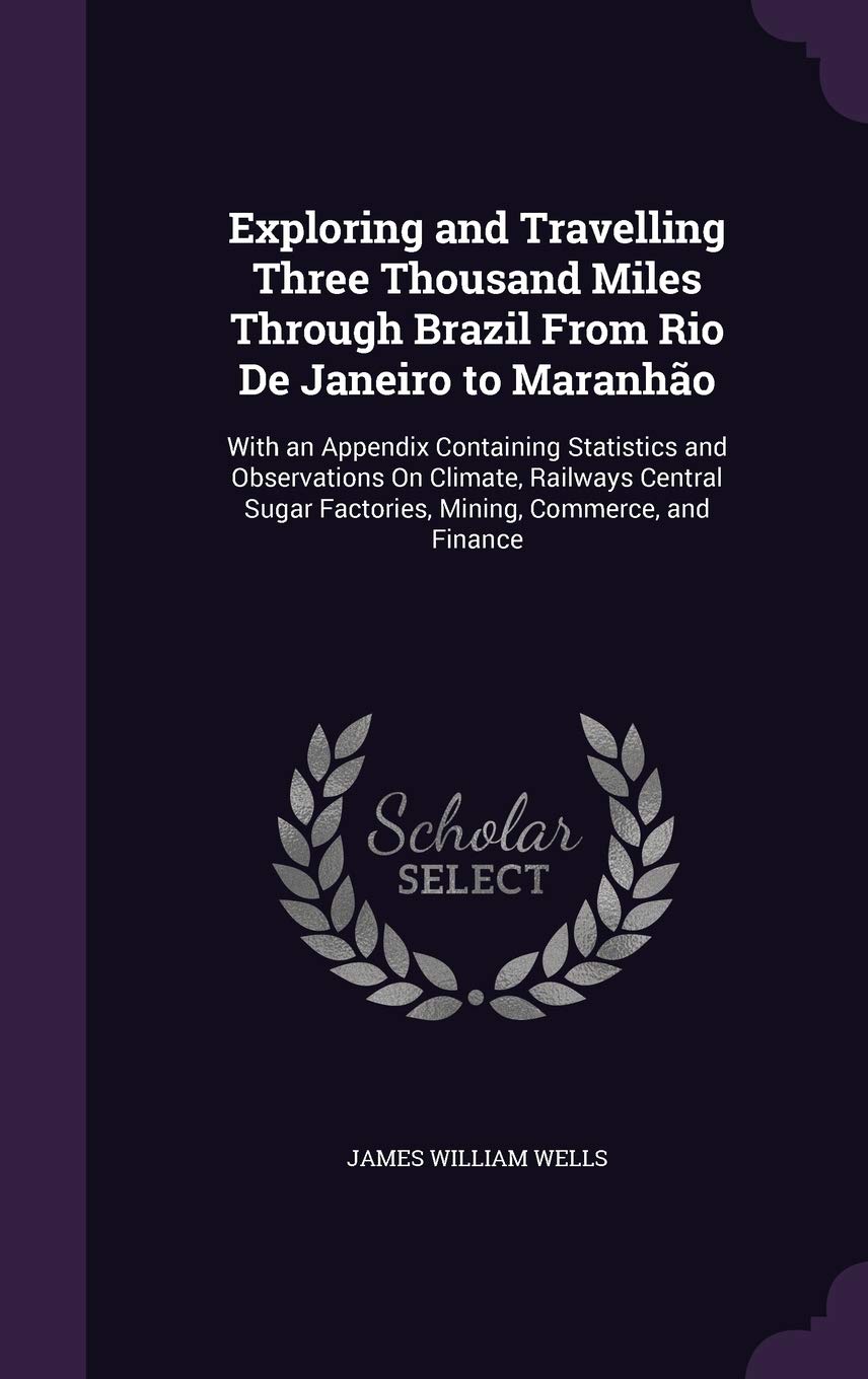 Exploring and Travelling Three Thousand Miles Through Brazil From Rio De Janeiro to Maranhão: With an Appendix Containing Statistics and Observations ... Factories, Mining, Commerce, and Finance      Hardcover – September 1, 2015
