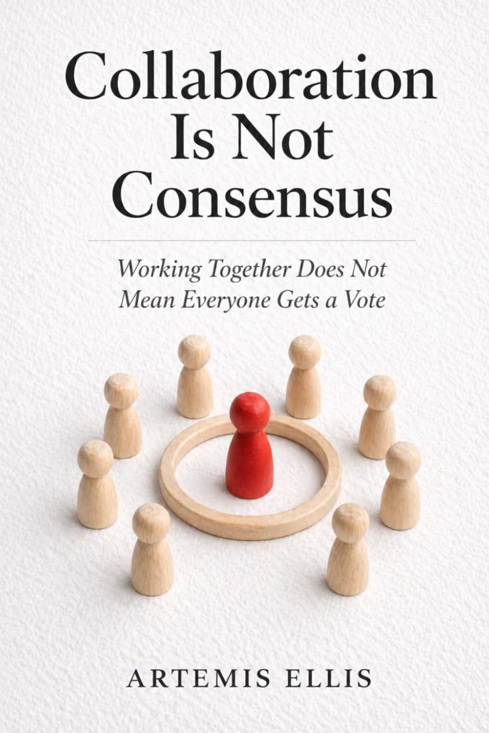 Collaboration Is Not Consensus: Working Together Does Not Mean Everyone Gets a Vote: 27 (The Workplace Clarity Series)