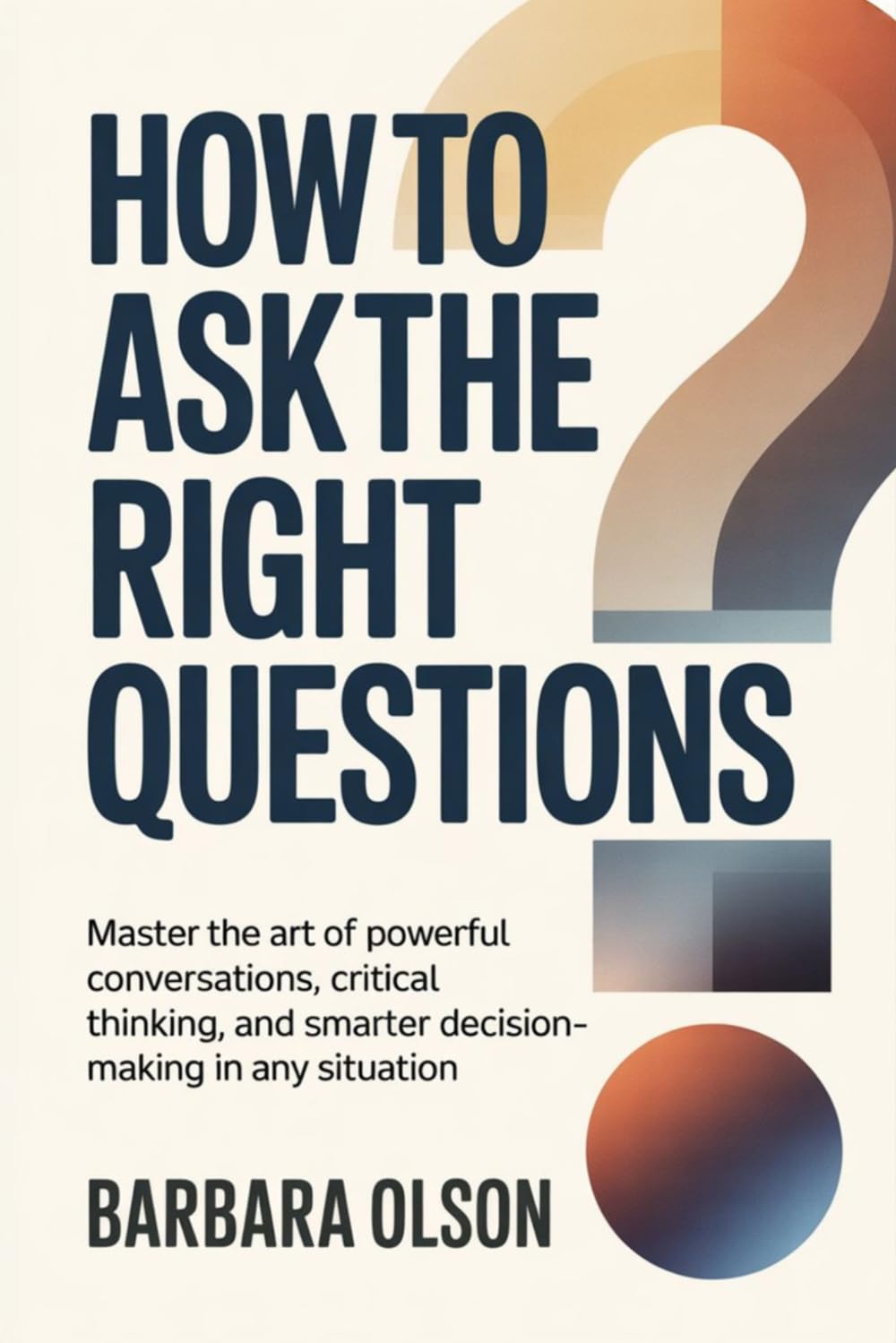 How to Ask the Right Questions: Master the Art of Powerful Conversations, Critical Thinking, and Smarter Decision-Making in Any Situation