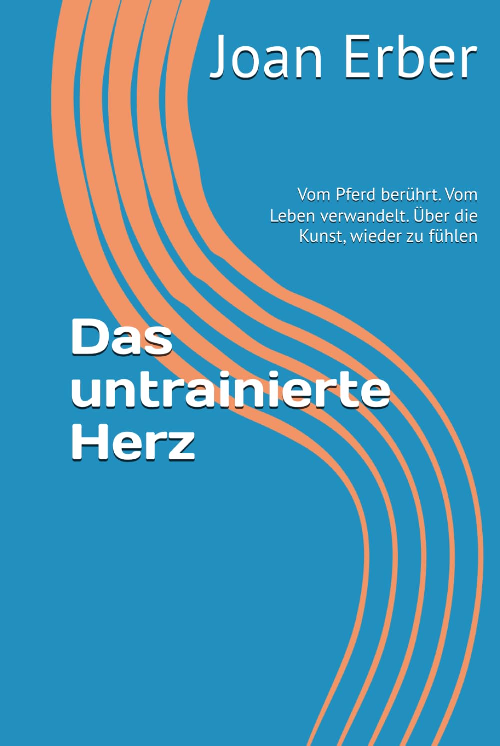 Das untrainierte Herz: Vom Pferd berührt. Vom Leben verwandelt. Über die Kunst, wieder zu fühlen