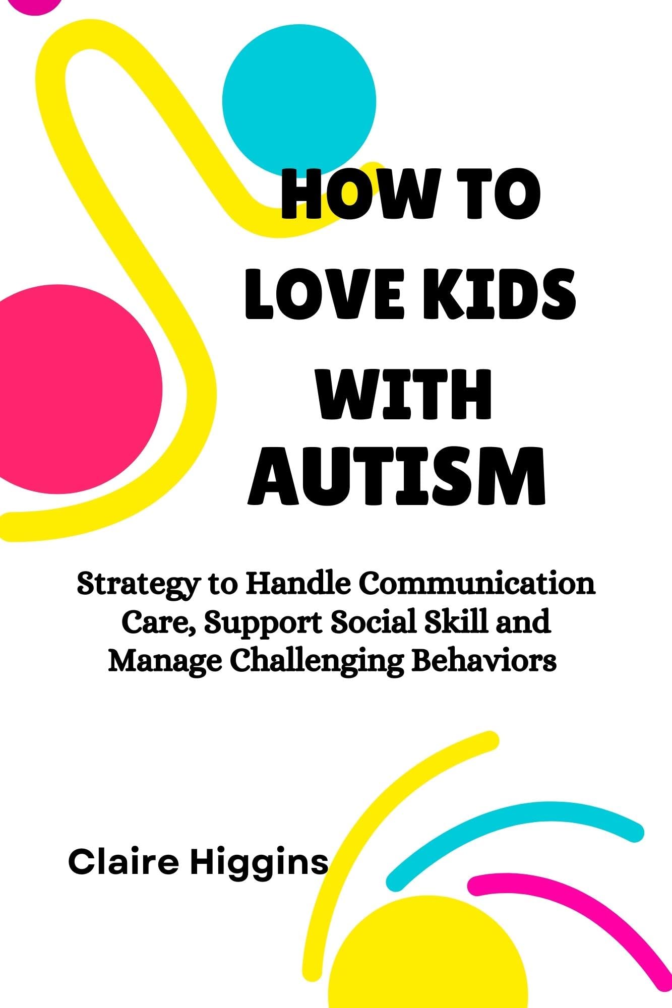 HOW TO LOVE KIDS WITH AUTISM: Strategy to Handle Communication, Care, Support Social Skill and Manage Challenging Behaviors