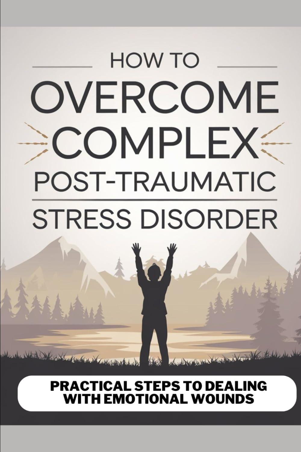 HOW TO OVERCOME COMPLEX POST-TRAUMATIC STRESS DISORDER: PRACTICAL STEPS TO DEALING WITH EMOTIONAL WOUNDS