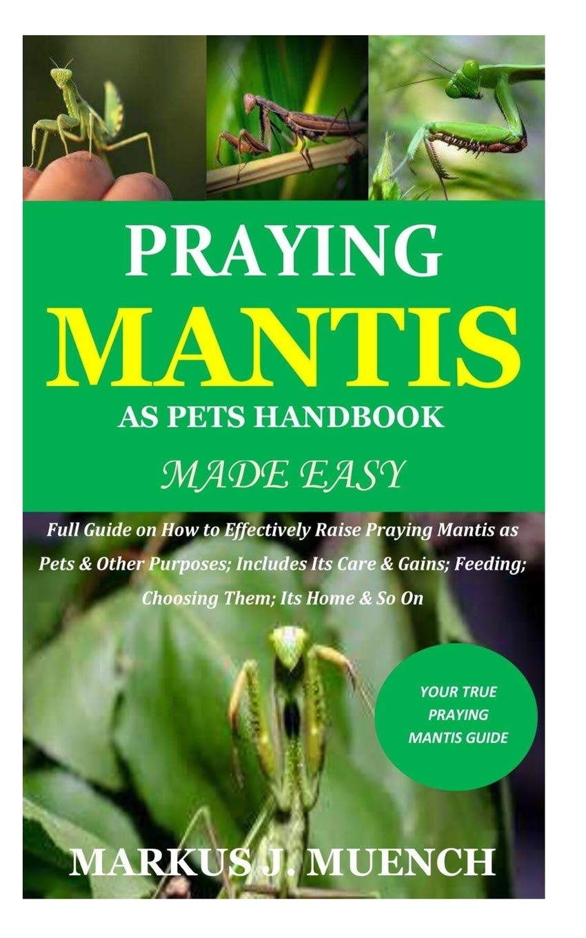Praying Mantis as Pets Handbook Made Easy: Full Guide on How to Effectively Raise Praying Mantis as Pets & Other Purposes; Includes Its Care & Gains; Feeding; Choosing Them; Its Home & So On