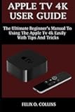 APPLE TV 4K USER GUIDE: THE ULTIMATE BEGINNER’S MANUAL TO USING THE LATEST APPLE TV 4K EASILY WITH TIPS AND TRICKS