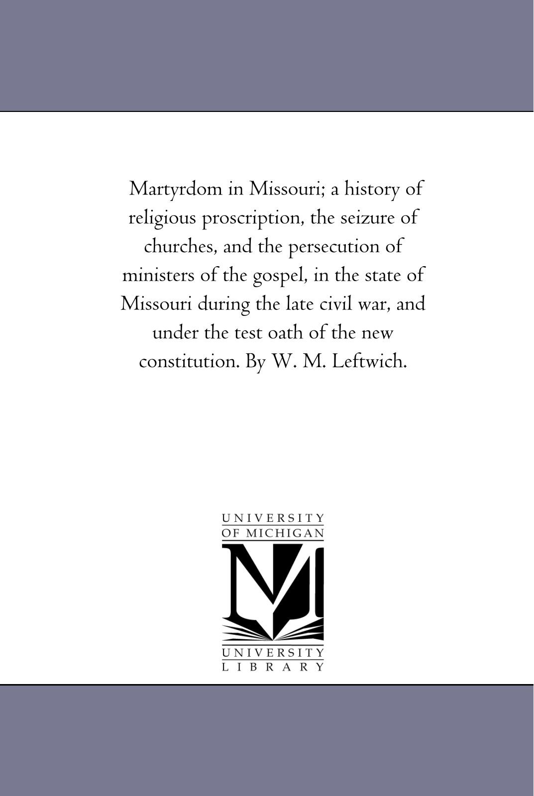 Martyrdom in Missouri; a history of religious proscription, the seizure of churches, and the persecution of ministers of the gospel, in the state of ... of the new constitution. By W. M. Leftwich.