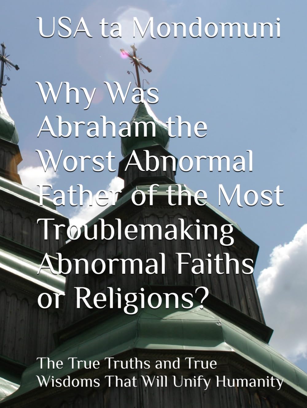 Why Was Abraham the Worst Abnormal Father of the Most Troublemaking Abnormal Faiths or Religions?: The True Truths and True Wisdoms That Will Unify Humanity