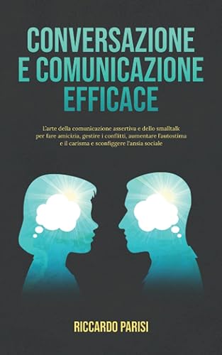Conversazione e Comunicazione Efficace: L’arte della comunicazione assertiva e dello smalltalk per fare amicizia, gestire i conflitti, aumentare l’autostima e il carisma e sconfiggere l'ansia sociale