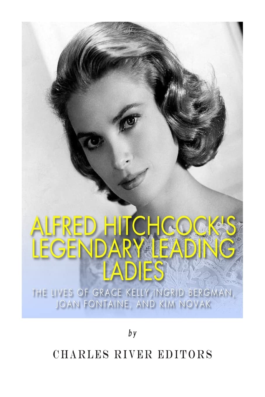 Alfred Hitchcock’s Legendary Leading Ladies: The Lives of Grace Kelly, Ingrid Bergman, Joan Fontaine, and Kim Novak