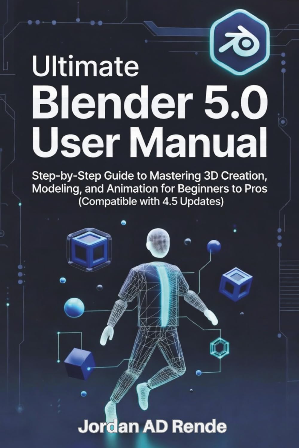 ULTIMATE BLENDER 5.0 USER MANUAL: Step-by-Step Guide to Mastering 3D Creation, Modelling, and Animation for Beginners to Pros (Compatible with 4.5 Updates)