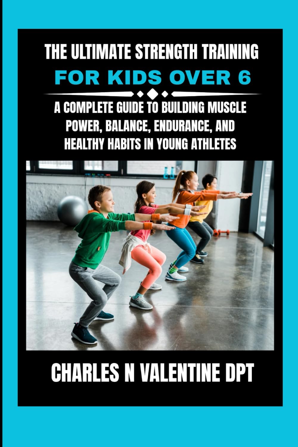 The Ultimate Strength Training For Kids Over 6: A Complete Guide to Building Muscle Power, Balance, Endurance, and Healthy Habits in Young Athletes (Charles N. Valentine DPT Fitness Routine Series)